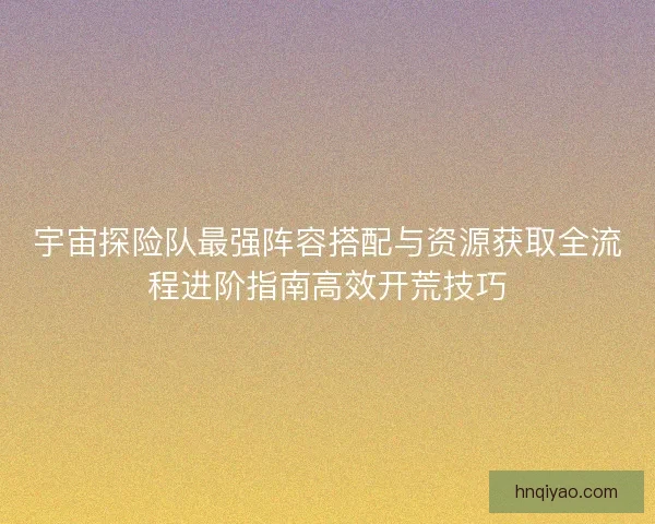 宇宙探险队最强阵容搭配与资源获取全流程进阶指南高效开荒技巧