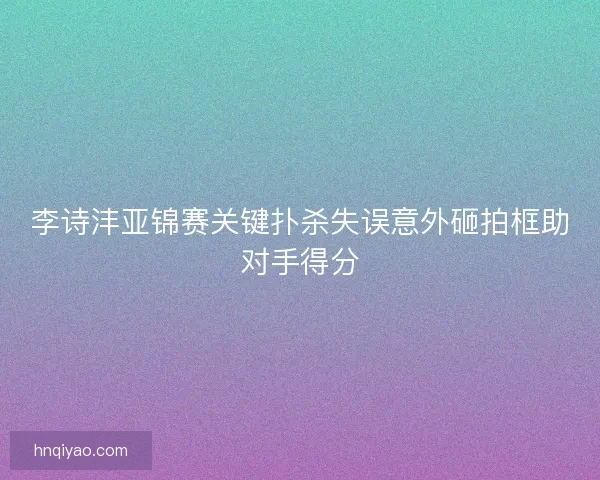 李诗沣亚锦赛关键扑杀失误意外砸拍框助对手得分