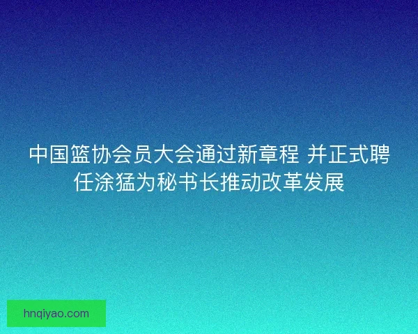 中国篮协会员大会通过新章程 并正式聘任涂猛为秘书长推动改革发展