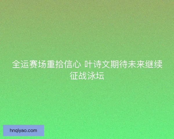 全运赛场重拾信心 叶诗文期待未来继续征战泳坛